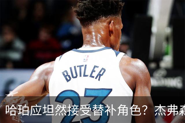 哈珀应坦然接受替补角色？杰弗森：哈登唯一打进总决赛时是第六人